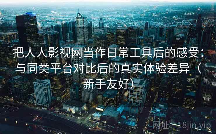 把人人影视网当作日常工具后的感受：与同类平台对比后的真实体验差异（新手友好）