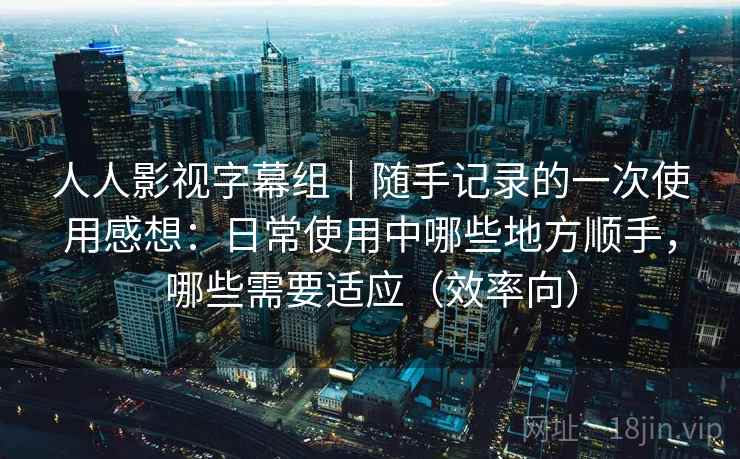 人人影视字幕组｜随手记录的一次使用感想：日常使用中哪些地方顺手，哪些需要适应（效率向）