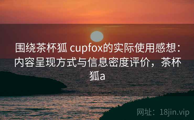围绕茶杯狐 cupfox的实际使用感想：内容呈现方式与信息密度评价，茶杯狐a