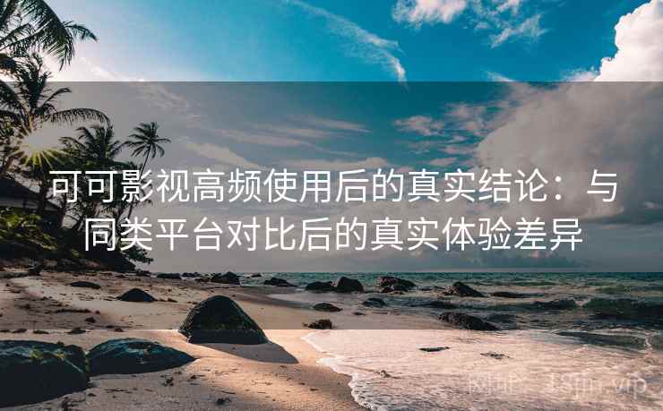 可可影视高频使用后的真实结论：与同类平台对比后的真实体验差异
