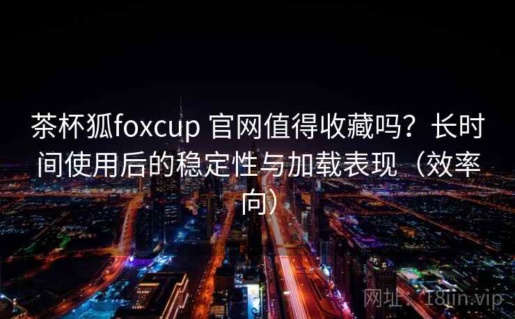 茶杯狐foxcup 官网值得收藏吗？长时间使用后的稳定性与加载表现（效率向）