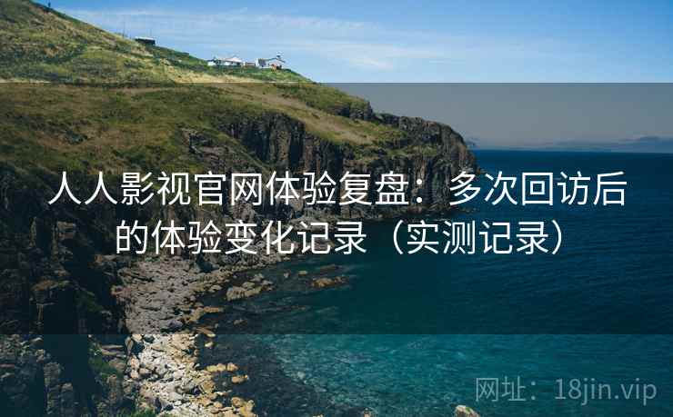 人人影视官网体验复盘：多次回访后的体验变化记录（实测记录）