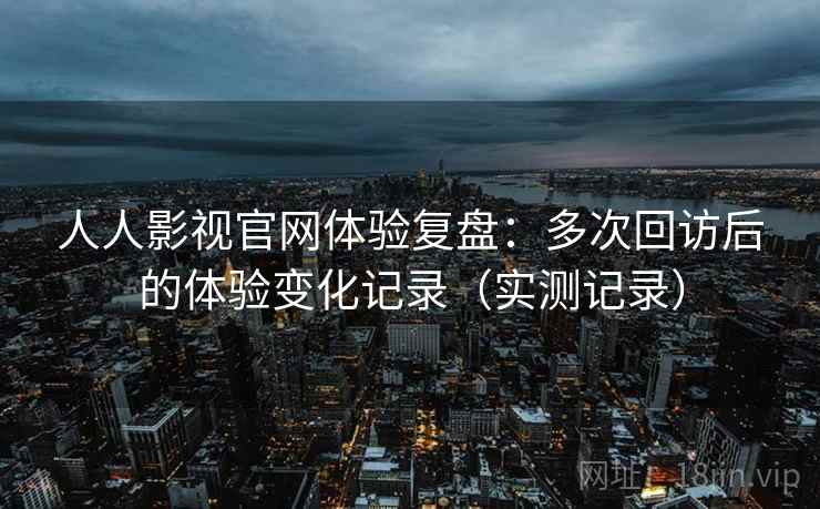 人人影视官网体验复盘：多次回访后的体验变化记录（实测记录）