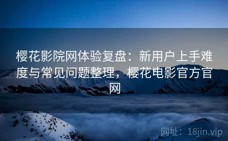 樱花影院网体验复盘：新用户上手难度与常见问题整理，樱花电影官方官网