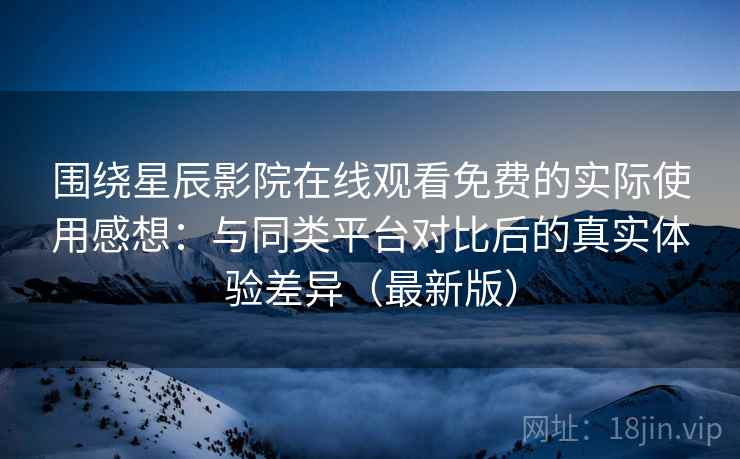 围绕星辰影院在线观看免费的实际使用感想：与同类平台对比后的真实体验差异（最新版）