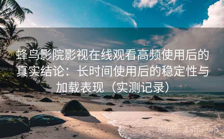 蜂鸟影院影视在线观看高频使用后的真实结论：长时间使用后的稳定性与加载表现（实测记录）