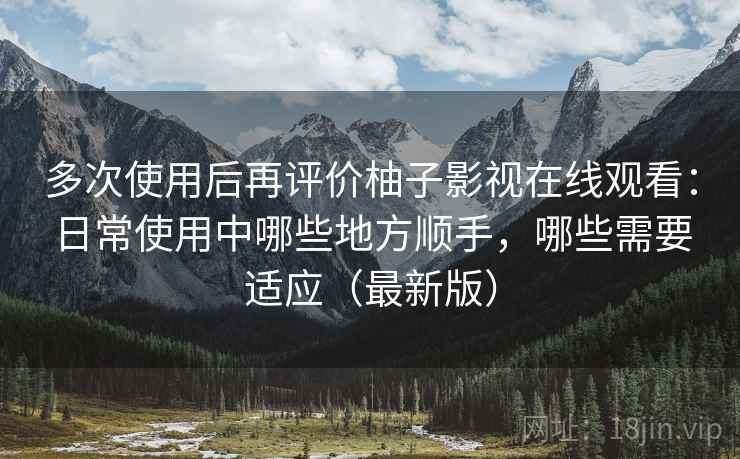 多次使用后再评价柚子影视在线观看：日常使用中哪些地方顺手，哪些需要适应（最新版）