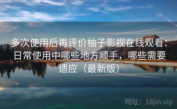 多次使用后再评价柚子影视在线观看：日常使用中哪些地方顺手，哪些需要适应（最新版）