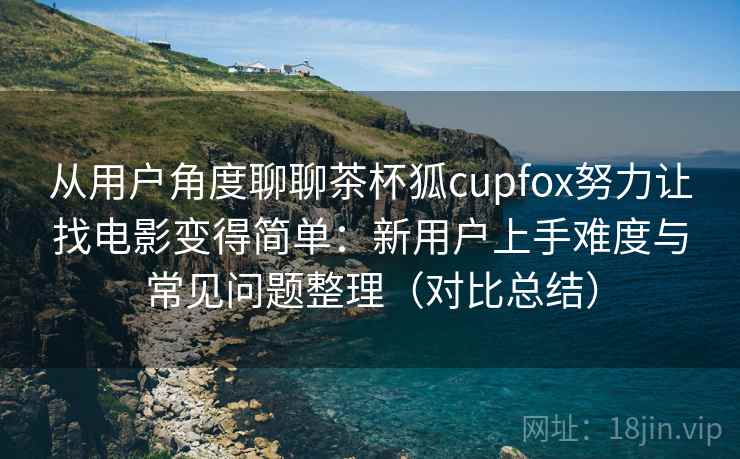 从用户角度聊聊茶杯狐cupfox努力让找电影变得简单：新用户上手难度与常见问题整理（对比总结）