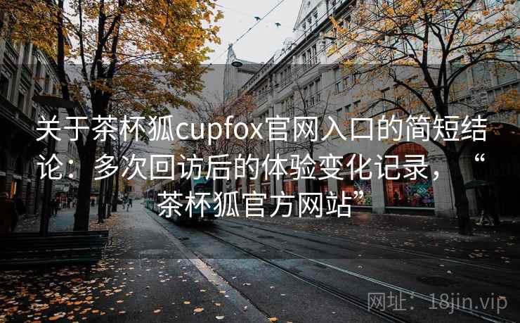 关于茶杯狐cupfox官网入口的简短结论：多次回访后的体验变化记录，“茶杯狐官方网站”