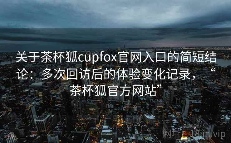 关于茶杯狐cupfox官网入口的简短结论：多次回访后的体验变化记录，“茶杯狐官方网站”