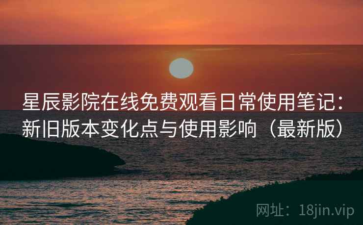 星辰影院在线免费观看日常使用笔记：新旧版本变化点与使用影响（最新版）