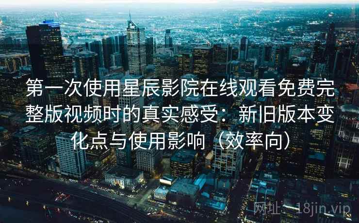 第一次使用星辰影院在线观看免费完整版视频时的真实感受：新旧版本变化点与使用影响（效率向）