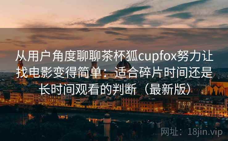 从用户角度聊聊茶杯狐cupfox努力让找电影变得简单:适合碎片时间还是长时间观看的判断(最新版) 从用户角度聊聊茶杯狐cupfox努力让找电影变得简单:适合碎片时间还是长时间观看的判断(最新版)