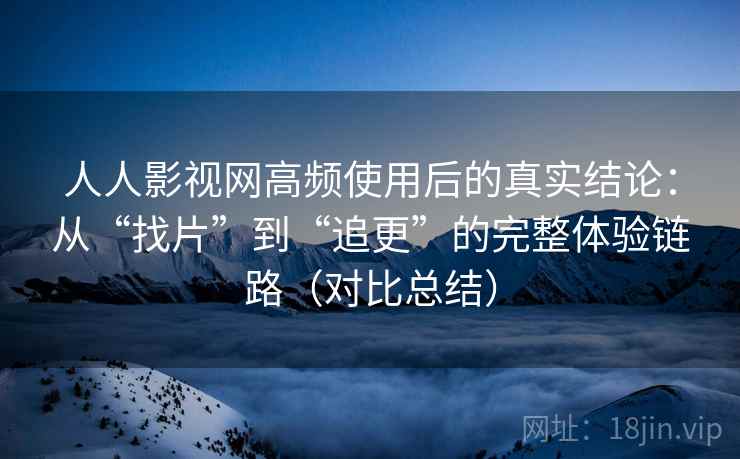 人人影视网高频使用后的真实结论：从“找片”到“追更”的完整体验链路（对比总结）