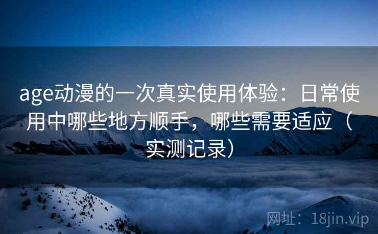 age动漫的一次真实使用体验:日常使用中哪些地方顺手,哪些需要适应(实测记录) age动漫的一次真实使用体验:日常使用中哪些地方顺手,哪些需要适应(实测记录)