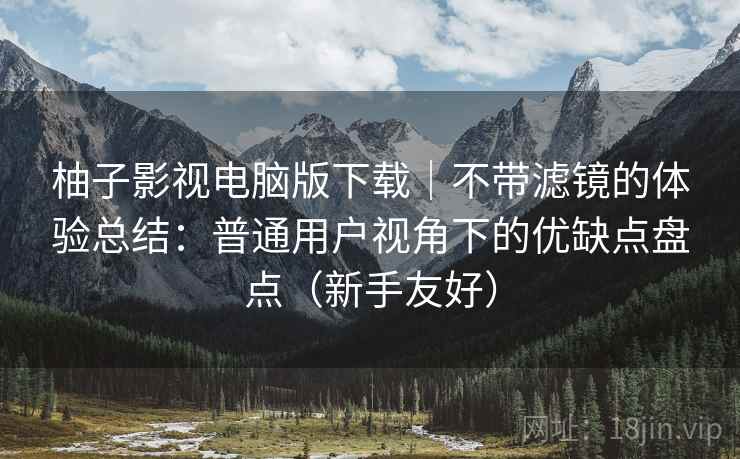 柚子影视电脑版下载|不带滤镜的体验总结:普通用户视角下的优缺点盘点(新手友好) 柚子影视电脑版下载|不带滤镜的体验总结:普通用户视角下的优缺点盘点(新手友好)