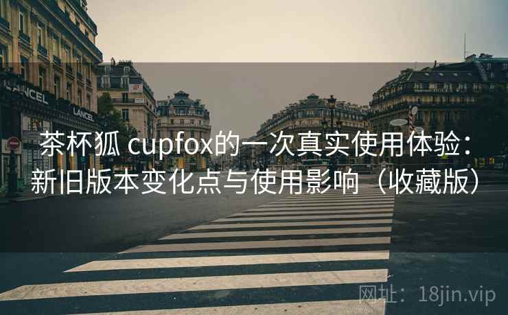 茶杯狐 cupfox的一次真实使用体验:新旧版本变化点与使用影响(收藏版) 茶杯狐 cupfox的一次真实使用体验:新旧版本变化点与使用影响(收藏版)